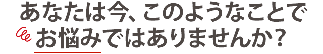 こんな悩みでお困りではありませんか?