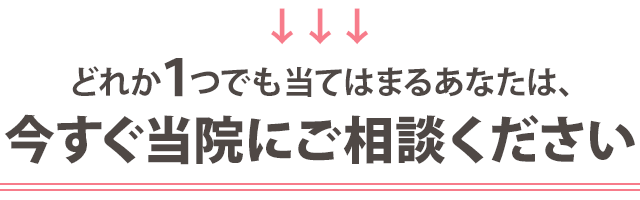 どれか1つでも当てはまる方は、今すぐ当院にご相談ください