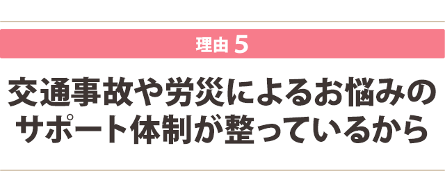 交通事故や労災によるお悩みの サポート体制が整っているから