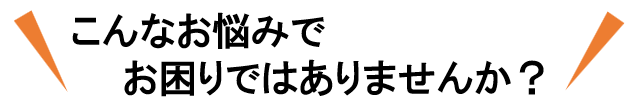 こんなお悩みでお困りではないですか？